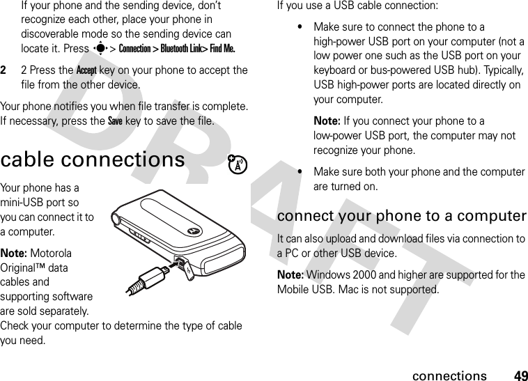 49connectionsIf your phone and the sending device, don’t recognize each other, place your phone in discoverable mode so the sending device can locate it. Press s&gt; Connection &gt; Bluetooth Link&gt; Find Me.22 Press the Accept key on your phone to accept the file from the other device.Your phone notifies you when file transfer is complete. If necessary, press the Save key to save the file.cable connectionsYour phone has a mini-USB port so you can connect it to a computer.Note: Motorola Original™ data cables and supporting software are sold separately. Check your computer to determine the type of cable you need.If you use a USB cable connection:•Make sure to connect the phone to a high-power USB port on your computer (not a low power one such as the USB port on your keyboard or bus-powered USB hub). Typically, USB high-power ports are located directly on your computer.Note: If you connect your phone to a low-power USB port, the computer may not recognize your phone.•Make sure both your phone and the computer are turned on.connect your phone to a computerIt can also upload and download files via connection to a PC or other USB device. Note: Windows 2000 and higher are supported for the Mobile USB. Mac is not supported.