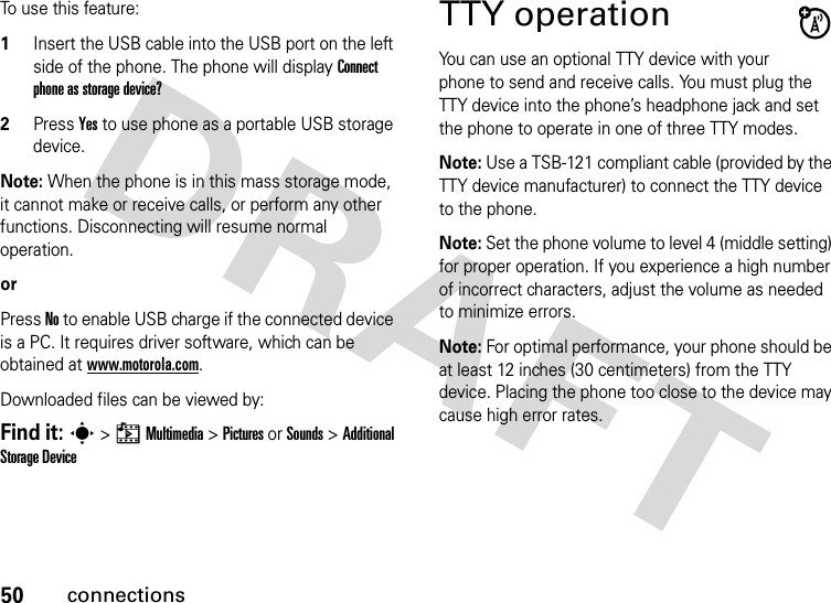 50connectionsTo use this feature:1Insert the USB cable into the USB port on the left side of the phone. The phone will display Connect phone as storage device?2Press Yes to use phone as a portable USB storage device.Note: When the phone is in this mass storage mode, it cannot make or receive calls, or perform any other functions. Disconnecting will resume normal operation.orPress No to enable USB charge if the connected device is a PC. It requires driver software, which can be obtained at www.motorola.com.Downloaded files can be viewed by:Find it: s &gt; h Multimedia &gt; Pictures or Sounds &gt; Additional Storage DeviceTTY operationYou can use an optional TTY device with your phone to send and receive calls. You must plug the TTY device into the phone’s headphone jack and set the phone to operate in one of three TTY modes.Note: Use a TSB-121 compliant cable (provided by the TTY device manufacturer) to connect the TTY device to the phone.Note: Set the phone volume to level 4 (middle setting) for proper operation. If you experience a high number of incorrect characters, adjust the volume as needed to minimize errors.Note: For optimal performance, your phone should be at least 12 inches (30 centimeters) from the TTY device. Placing the phone too close to the device may cause high error rates.