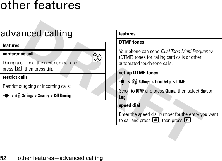 52other features—advanced callingother featuresadvanced callingfeaturesconference callDuring a call, dial the next number and press N, then press Link.restrict callsRestrict outgoing or incoming calls:s &gt; w Settings &gt; Security &gt; Call BanningDTMF tonesYour phone can send Dual Tone Multi Frequency (DTMF) tones for calling card calls or other automated touch-tone calls.set up DTMF tones:s &gt; w Settings &gt; Initial Setup &gt;DTMFScroll to DTMF and press Change, then select Short or Long.speed dialEnter the speed dial number for the entry you want to call and press #, then press N.features