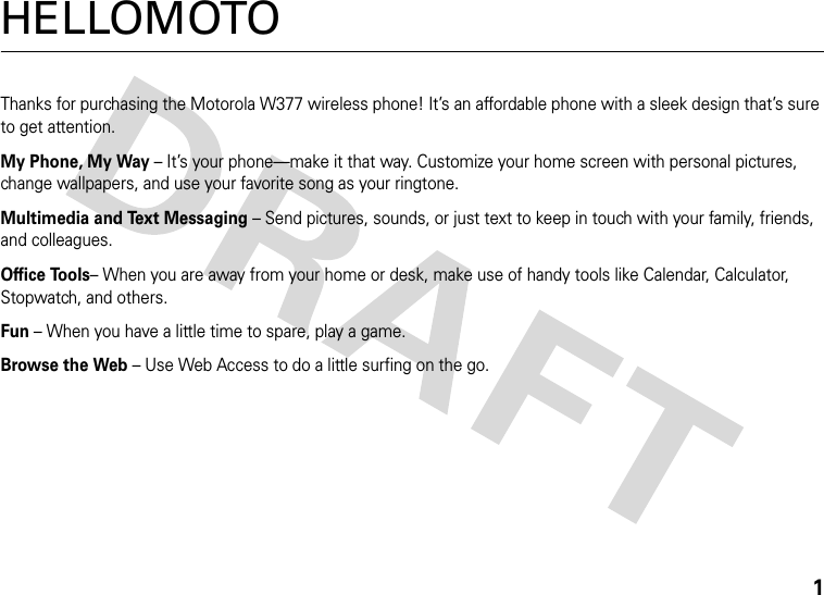 1HELLOMOTOThanks for purchasing the Motorola W377 wireless phone! It’s an affordable phone with a sleek design that’s sure to get attention.My Phone, My Way – It’s your phone—make it that way. Customize your home screen with personal pictures, change wallpapers, and use your favorite song as your ringtone.Multimedia and Text Messaging – Send pictures, sounds, or just text to keep in touch with your family, friends, and colleagues.Office Tools– When you are away from your home or desk, make use of handy tools like Calendar, Calculator, Stopwatch, and others.Fun – When you have a little time to spare, play a game.Browse the Web – Use Web Access to do a little surfing on the go.