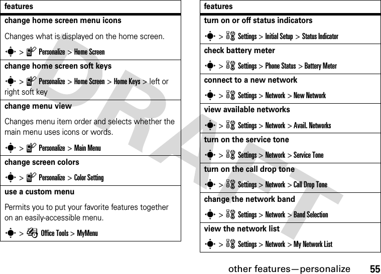 other features—personalize55change home screen menu iconsChanges what is displayed on the home screen.s &gt; l Personalize &gt; Home Screenchange home screen soft keyss &gt; l Personalize &gt; Home Screen &gt; Home Keys &gt; left or right soft keychange menu viewChanges menu item order and selects whether the main menu uses icons or words.s &gt; l Personalize &gt; Main Menuchange screen colorss &gt; l Personalize &gt; Color Settinguse a custom menuPermits you to put your favorite features together on an easily-accessible menu.s &gt; É Office Tools &gt; MyMenufeaturesturn on or off status indicatorss &gt; w Settings &gt; Initial Setup &gt; Status Indicatorcheck battery meters &gt; w Settings &gt; Phone Status &gt; Battery Meterconnect to a new networks &gt; w Settings &gt; Network &gt; New Networkview available networkss &gt; w Settings &gt; Network &gt; Avail. Networksturn on the service tones &gt; w Settings &gt; Network &gt; Service Toneturn on the call drop tones &gt; w Settings &gt; Network &gt; Call Drop Tonechange the network bands &gt; w Settings &gt; Network &gt; Band Selectionview the network lists &gt; w Settings &gt; Network &gt; My Network Listfeatures