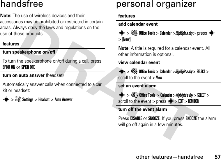 other features—handsfree57handsfreeNote: The use of wireless devices and their accessories may be prohibited or restricted in certain areas. Always obey the laws and regulations on the use of these products.personal organizerfeaturesturn speakerphone on/offTo turn the speakerphone on/off during a call, press SPKR ON or SPKR OFF.turn on auto answer (headset)Automatically answer calls when connected to a car kit or headset:s &gt; w Settings &gt; Headset &gt; Auto Answerfeaturesadd calendar events &gt; É Office Tools &gt; Calendar &gt;Highlight a day &gt; press s &gt;[New]Note: A title is required for a calendar event. All other information is optional.view calendar events &gt; É Office Tools &gt; Calendar &gt;Highlight a day &gt; SELECT &gt; scroll to the event &gt; Viewset an event alarms &gt; É Office Tools &gt; Calendar &gt;Highlight a day &gt; SELECT &gt; scroll to the event &gt; press s&gt; EDIT &gt; REMIDERturn off the event alarmPress DISABLE or SNOOZE. If you press SNOOZE the alarm will go off again in a few minutes.