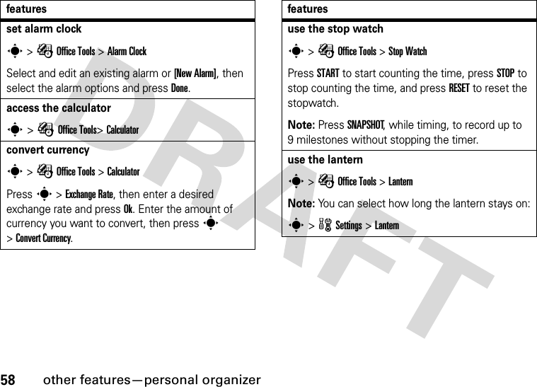 58other features—personal organizerset alarm clocks &gt; É Office Tools &gt; Alarm ClockSelect and edit an existing alarm or [New Alarm], then select the alarm options and press Done.access the calculators &gt; É Office Tools&gt; Calculatorconvert currencys &gt; É Office Tools &gt; CalculatorPress s &gt; Exchange Rate, then enter a desired exchange rate and press Ok. Enter the amount of currency you want to convert, then press s &gt;Convert Currency.featuresuse the stop watchs &gt; É Office Tools &gt; Stop WatchPress START to start counting the time, press STOP to stop counting the time, and press RESET to reset the stopwatch.Note: Press SNAPSHOT, while timing, to record up to 9 milestones without stopping the timer.use the lanterns &gt; É Office Tools &gt; LanternNote: You can select how long the lantern stays on:s &gt; w Settings &gt; Lanternfeatures