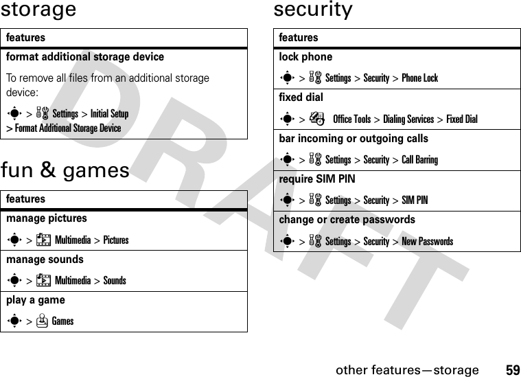 other features—storage59storagefun &amp; gamessecurityfeaturesformat additional storage deviceTo remove all files from an additional storage device:s &gt; w Settings &gt; Initial Setup &gt; Format Additional Storage Devicefeaturesmanage picturess &gt; h Multimedia &gt; Picturesmanage soundss &gt; h Multimedia &gt; Soundsplay a games &gt; Q Gamesfeatureslock phones &gt; w Settings &gt; Security &gt; Phone Lockfixed dials &gt; É Office Tools &gt; Dialing Services &gt; Fixed Dialbar incoming or outgoing callss &gt; w Settings &gt; Security &gt; Call Barringrequire SIM PINs &gt; w Settings &gt; Security &gt; SIM PINchange or create passwordss &gt; w Settings &gt; Security &gt; New Passwords