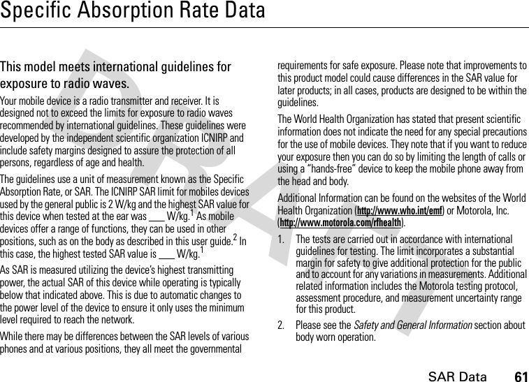 SAR Data61Specific Absorption Rate DataSAR DataThis model meets international guidelines for exposure to radio waves.Your mobile device is a radio transmitter and receiver. It is designed not to exceed the limits for exposure to radio waves recommended by international guidelines. These guidelines were developed by the independent scientific organization ICNIRP and include safety margins designed to assure the protection of all persons, regardless of age and health.The guidelines use a unit of measurement known as the Specific Absorption Rate, or SAR. The ICNIRP SAR limit for mobiles devices used by the general public is 2 W/kg and the highest SAR value for this device when tested at the ear was ___ W/kg.1 As mobile devices offer a range of functions, they can be used in other positions, such as on the body as described in this user guide.2 In this case, the highest tested SAR value is ___ W/kg.1As SAR is measured utilizing the device’s highest transmitting power, the actual SAR of this device while operating is typically below that indicated above. This is due to automatic changes to the power level of the device to ensure it only uses the minimum level required to reach the network.While there may be differences between the SAR levels of various phones and at various positions, they all meet the governmental requirements for safe exposure. Please note that improvements to this product model could cause differences in the SAR value for later products; in all cases, products are designed to be within the guidelines.The World Health Organization has stated that present scientific information does not indicate the need for any special precautions for the use of mobile devices. They note that if you want to reduce your exposure then you can do so by limiting the length of calls or using a “hands-free” device to keep the mobile phone away from the head and body.Additional Information can be found on the websites of the World Health Organization (http://www.who.int/emf) or Motorola, Inc. (http://www.motorola.com/rfhealth).1. The tests are carried out in accordance with international guidelines for testing. The limit incorporates a substantial margin for safety to give additional protection for the public and to account for any variations in measurements. Additional related information includes the Motorola testing protocol, assessment procedure, and measurement uncertainty range for this product.2. Please see the Safety and General Information section about body worn operation.