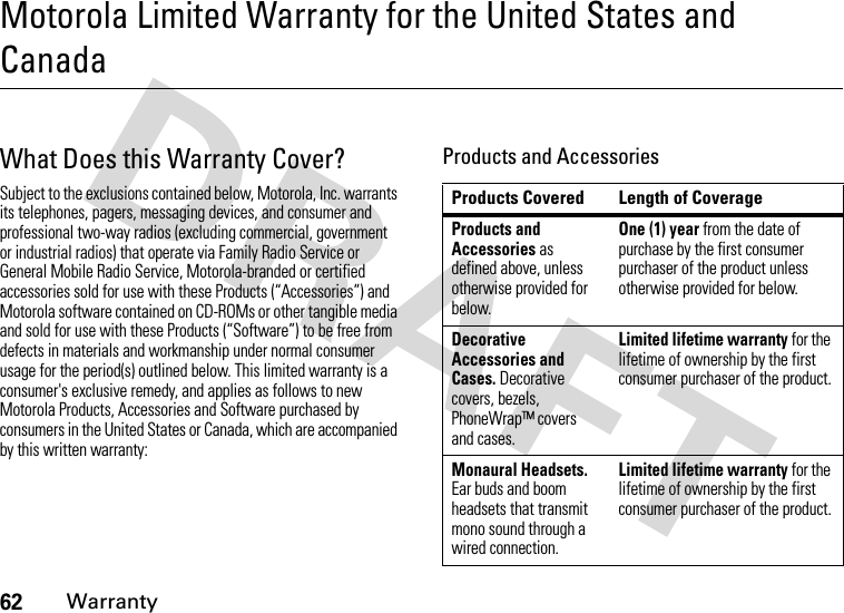 62WarrantyMotorola Limited Warranty for the United States and CanadaWarrantyWhat Does this Warranty Cover?Subject to the exclusions contained below, Motorola, Inc. warrants its telephones, pagers, messaging devices, and consumer and professional two-way radios (excluding commercial, government or industrial radios) that operate via Family Radio Service or General Mobile Radio Service, Motorola-branded or certified accessories sold for use with these Products (“Accessories”) and Motorola software contained on CD-ROMs or other tangible media and sold for use with these Products (“Software”) to be free from defects in materials and workmanship under normal consumer usage for the period(s) outlined below. This limited warranty is a consumer&apos;s exclusive remedy, and applies as follows to new Motorola Products, Accessories and Software purchased by consumers in the United States or Canada, which are accompanied by this written warranty:Products and AccessoriesProducts Covered Length of CoverageProducts and Accessories as defined above, unless otherwise provided for below.One (1) year from the date of purchase by the first consumer purchaser of the product unless otherwise provided for below.Decorative Accessories and Cases. Decorative covers, bezels, PhoneWrap™ covers and cases.Limited lifetime warranty for the lifetime of ownership by the first consumer purchaser of the product.Monaural Headsets. Ear buds and boom headsets that transmit mono sound through a wired connection.Limited lifetime warranty for the lifetime of ownership by the first consumer purchaser of the product.