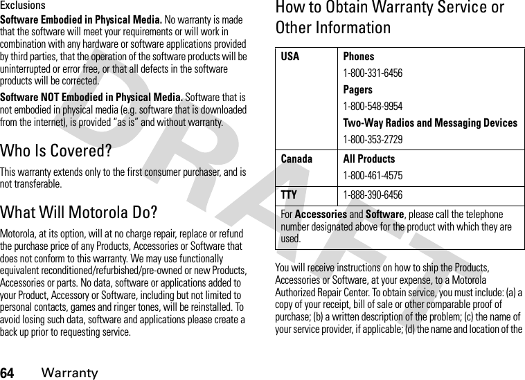 64WarrantyExclusionsSoftware Embodied in Physical Media. No warranty is made that the software will meet your requirements or will work in combination with any hardware or software applications provided by third parties, that the operation of the software products will be uninterrupted or error free, or that all defects in the software products will be corrected.Software NOT Embodied in Physical Media. Software that is not embodied in physical media (e.g. software that is downloaded from the internet), is provided “as is” and without warranty.Who Is Covered?This warranty extends only to the first consumer purchaser, and is not transferable.What Will Motorola Do?Motorola, at its option, will at no charge repair, replace or refund the purchase price of any Products, Accessories or Software that does not conform to this warranty. We may use functionally equivalent reconditioned/refurbished/pre-owned or new Products, Accessories or parts. No data, software or applications added to your Product, Accessory or Software, including but not limited to personal contacts, games and ringer tones, will be reinstalled. To avoid losing such data, software and applications please create a back up prior to requesting service.How to Obtain Warranty Service or Other InformationYou will receive instructions on how to ship the Products, Accessories or Software, at your expense, to a Motorola Authorized Repair Center. To obtain service, you must include: (a) a copy of your receipt, bill of sale or other comparable proof of purchase; (b) a written description of the problem; (c) the name of your service provider, if applicable; (d) the name and location of the USA Phones1-800-331-6456Pagers1-800-548-9954Two-Way Radios and Messaging Devices1-800-353-2729Canada All Products1-800-461-4575TTY1-888-390-6456For Accessories and Software, please call the telephone number designated above for the product with which they are used.