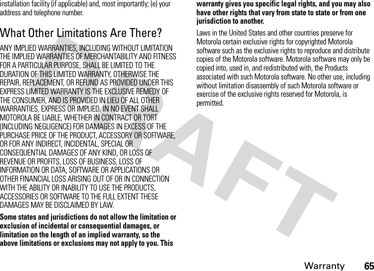 Warranty65installation facility (if applicable) and, most importantly; (e) your address and telephone number.What Other Limitations Are There?ANY IMPLIED WARRANTIES, INCLUDING WITHOUT LIMITATION THE IMPLIED WARRANTIES OF MERCHANTABILITY AND FITNESS FOR A PARTICULAR PURPOSE, SHALL BE LIMITED TO THE DURATION OF THIS LIMITED WARRANTY, OTHERWISE THE REPAIR, REPLACEMENT, OR REFUND AS PROVIDED UNDER THIS EXPRESS LIMITED WARRANTY IS THE EXCLUSIVE REMEDY OF THE CONSUMER, AND IS PROVIDED IN LIEU OF ALL OTHER WARRANTIES, EXPRESS OR IMPLIED. IN NO EVENT SHALL MOTOROLA BE LIABLE, WHETHER IN CONTRACT OR TORT (INCLUDING NEGLIGENCE) FOR DAMAGES IN EXCESS OF THE PURCHASE PRICE OF THE PRODUCT, ACCESSORY OR SOFTWARE, OR FOR ANY INDIRECT, INCIDENTAL, SPECIAL OR CONSEQUENTIAL DAMAGES OF ANY KIND, OR LOSS OF REVENUE OR PROFITS, LOSS OF BUSINESS, LOSS OF INFORMATION OR DATA, SOFTWARE OR APPLICATIONS OR OTHER FINANCIAL LOSS ARISING OUT OF OR IN CONNECTION WITH THE ABILITY OR INABILITY TO USE THE PRODUCTS, ACCESSORIES OR SOFTWARE TO THE FULL EXTENT THESE DAMAGES MAY BE DISCLAIMED BY LAW.Some states and jurisdictions do not allow the limitation or exclusion of incidental or consequential damages, or limitation on the length of an implied warranty, so the above limitations or exclusions may not apply to you. This warranty gives you specific legal rights, and you may also have other rights that vary from state to state or from one jurisdiction to another.Laws in the United States and other countries preserve for Motorola certain exclusive rights for copyrighted Motorola software such as the exclusive rights to reproduce and distribute copies of the Motorola software. Motorola software may only be copied into, used in, and redistributed with, the Products associated with such Motorola software. No other use, including without limitation disassembly of such Motorola software or exercise of the exclusive rights reserved for Motorola, is permitted.