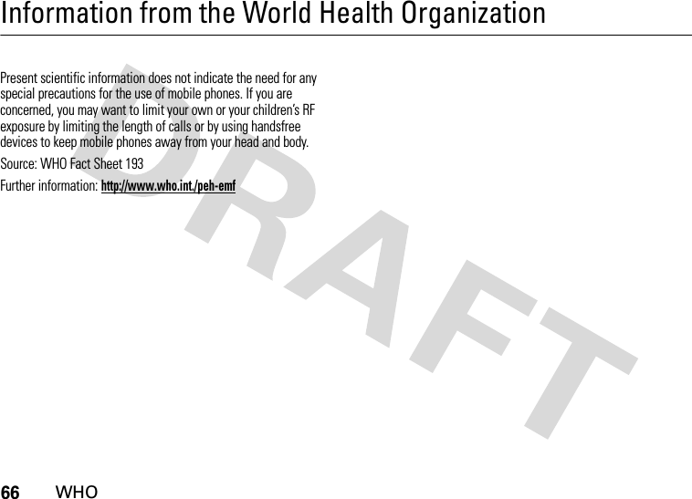 66WHOInformation from the World Health OrganizationWHOPresent scientific information does not indicate the need for any special precautions for the use of mobile phones. If you are concerned, you may want to limit your own or your children’s RF exposure by limiting the length of calls or by using handsfree devices to keep mobile phones away from your head and body. Source: WHO Fact Sheet 193 Further information: http://www.who.int./peh-emf