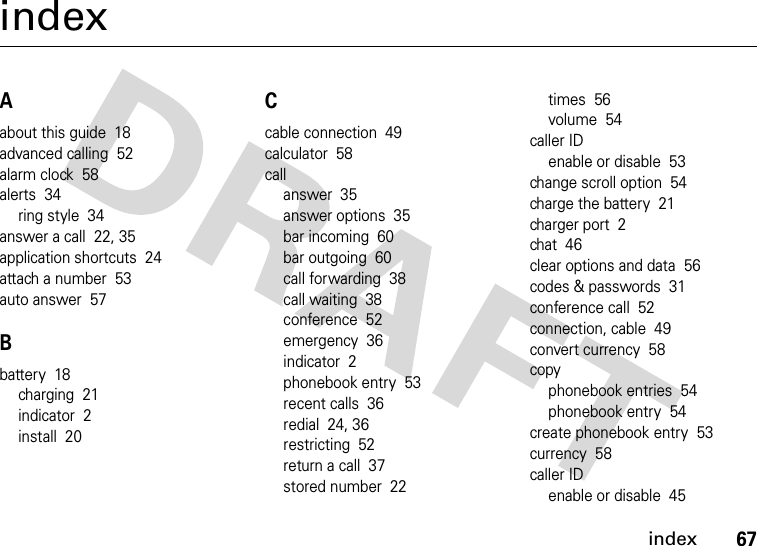 index67indexAabout this guide  18advanced calling  52alarm clock  58alerts  34ring style  34answer a call  22, 35application shortcuts  24attach a number  53auto answer  57Bbattery  18charging  21indicator  2install  20Ccable connection  49calculator  58callanswer  35answer options  35bar incoming  60bar outgoing  60call forwarding  38call waiting  38conference  52emergency  36indicator  2phonebook entry  53recent calls  36redial  24, 36restricting  52return a call  37stored number  22times  56volume  54caller IDenable or disable  53change scroll option  54charge the battery  21charger port  2chat  46clear options and data  56codes &amp; passwords  31conference call  52connection, cable  49convert currency  58copyphonebook entries  54phonebook entry  54create phonebook entry  53currency  58caller IDenable or disable  45