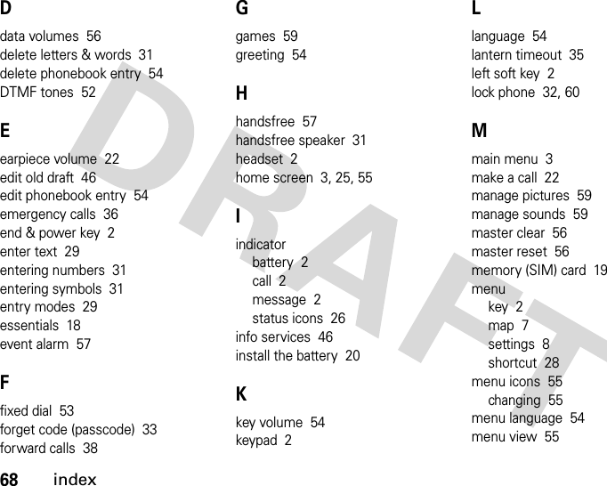 68indexDdata volumes  56delete letters &amp; words  31delete phonebook entry  54DTMF tones  52Eearpiece volume  22edit old draft  46edit phonebook entry  54emergency calls  36end &amp; power key  2enter text  29entering numbers  31entering symbols  31entry modes  29essentials  18event alarm  57Ffixed dial  53forget code (passcode)  33forward calls  38Ggames  59greeting  54Hhandsfree  57handsfree speaker  31headset  2home screen  3, 25, 55Iindicatorbattery  2call  2message  2status icons  26info services  46install the battery  20Kkey volume  54keypad  2Llanguage  54lantern timeout  35left soft key  2lock phone  32, 60Mmain menu  3make a call  22manage pictures  59manage sounds  59master clear  56master reset  56memory (SIM) card  19menukey  2map  7settings  8shortcut  28menu icons  55changing  55menu language  54menu view  55