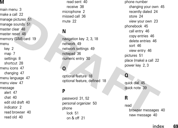 index69Mmain menu  3make a call  22manage pictures  51manage sounds  51master clear  48master reset  48memory (SIM) card  19menukey  2map  7settings  8shortcut  28menu icons  47changing  47menu language  47menu view  47messagealert  47chat  40edit old draft  40indicator  2read browser  40read old  40read sent  40receive  38microphone  2missed call  36mute  22Nnavigation key  2, 3, 18network  49network settings  49notepad  36numeric entry  30Ooptional feature  18optional feature, defined  18Ppassword  31, 52personal organizer  50phonelock  51on &amp; off  21phone numberchanging your own  45recently dialed  24store  24view your own  23phonebook  45call entry  46copy entries  46delete entries  46sort  46view entry  46pictures  51place (make) a call  22power key  2, 3Qquick dial  45quick note  39Rreadbrowser messages  40new message  40