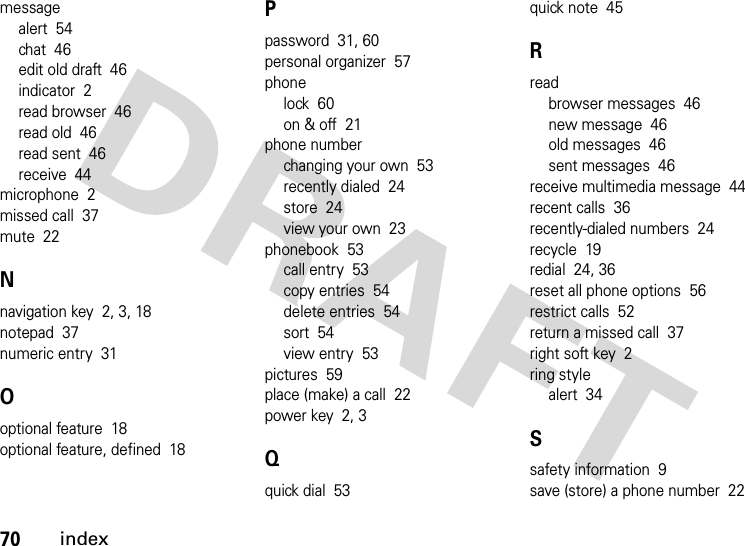 70indexmessagealert  54chat  46edit old draft  46indicator  2read browser  46read old  46read sent  46receive  44microphone  2missed call  37mute  22Nnavigation key  2, 3, 18notepad  37numeric entry  31Ooptional feature  18optional feature, defined  18Ppassword  31, 60personal organizer  57phonelock  60on &amp; off  21phone numberchanging your own  53recently dialed  24store  24view your own  23phonebook  53call entry  53copy entries  54delete entries  54sort  54view entry  53pictures  59place (make) a call  22power key  2, 3Qquick dial  53quick note  45Rreadbrowser messages  46new message  46old messages  46sent messages  46receive multimedia message  44recent calls  36recently-dialed numbers  24recycle  19redial  24, 36reset all phone options  56restrict calls  52return a missed call  37right soft key  2ring stylealert  34Ssafety information  9save (store) a phone number  22