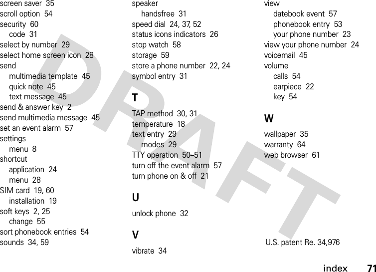 index71screen saver  35scroll option  54security  60code  31select by number  29select home screen icon  28sendmultimedia template  45quick note  45text message  45send &amp; answer key  2send multimedia message  45set an event alarm  57settingsmenu  8shortcutapplication  24menu  28SIM card  19, 60installation  19soft keys  2, 25change  55sort phonebook entries  54sounds  34, 59speakerhandsfree  31speed dial  24, 37, 52status icons indicators  26stop watch  58storage  59store a phone number  22, 24symbol entry  31TTAP method  30, 31temperature  18text entry  29modes  29TTY operation  50–51turn off the event alarm  57turn phone on &amp; off  21Uunlock phone  32Vvibrate  34viewdatebook event  57phonebook entry  53your phone number  23view your phone number  24voicemail  45volumecalls  54earpiece  22key  54Wwallpaper  35warranty  64web browser  61U.S. patent Re. 34,976 