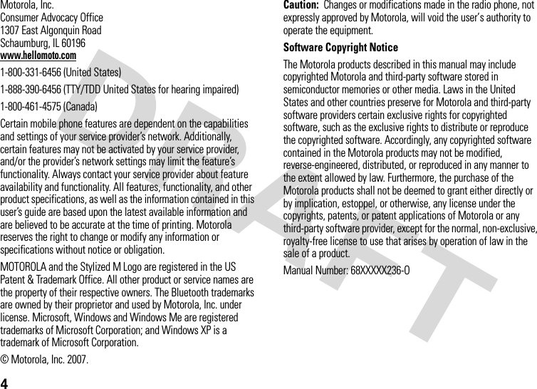 4Motorola, Inc.Consumer Advocacy Office1307 East Algonquin RoadSchaumburg, IL 60196www.hellomoto.com1-800-331-6456 (United States)1-888-390-6456 (TTY/TDD United States for hearing impaired)1-800-461-4575 (Canada)Certain mobile phone features are dependent on the capabilities and settings of your service provider’s network. Additionally, certain features may not be activated by your service provider, and/or the provider’s network settings may limit the feature’s functionality. Always contact your service provider about feature availability and functionality. All features, functionality, and other product specifications, as well as the information contained in this user’s guide are based upon the latest available information and are believed to be accurate at the time of printing. Motorola reserves the right to change or modify any information or specifications without notice or obligation.MOTOROLA and the Stylized M Logo are registered in the US Patent &amp; Trademark Office. All other product or service names are the property of their respective owners. The Bluetooth trademarks are owned by their proprietor and used by Motorola, Inc. under license. Microsoft, Windows and Windows Me are registered trademarks of Microsoft Corporation; and Windows XP is a trademark of Microsoft Corporation. © Motorola, Inc. 2007.Caution:  Changes or modifications made in the radio phone, not expressly approved by Motorola, will void the user’s authority to operate the equipment.Software Copyright NoticeThe Motorola products described in this manual may include copyrighted Motorola and third-party software stored in semiconductor memories or other media. Laws in the United States and other countries preserve for Motorola and third-party software providers certain exclusive rights for copyrighted software, such as the exclusive rights to distribute or reproduce the copyrighted software. Accordingly, any copyrighted software contained in the Motorola products may not be modified, reverse-engineered, distributed, or reproduced in any manner to the extent allowed by law. Furthermore, the purchase of the Motorola products shall not be deemed to grant either directly or by implication, estoppel, or otherwise, any license under the copyrights, patents, or patent applications of Motorola or any third-party software provider, except for the normal, non-exclusive, royalty-free license to use that arises by operation of law in the sale of a product.Manual Number: 68XXXXX236-O