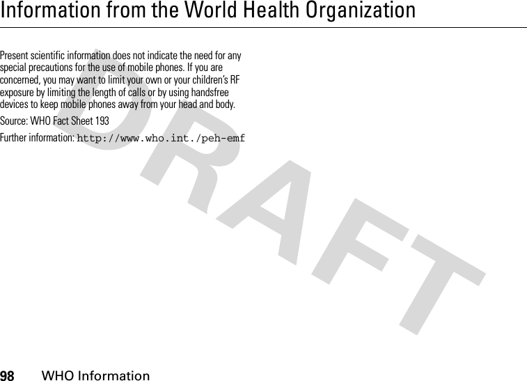 98WHO InformationInformation from the World Health OrganizationWHO Info rmationPresent scientific information does not indicate the need for any special precautions for the use of mobile phones. If you are concerned, you may want to limit your own or your children’s RF exposure by limiting the length of calls or by using handsfree devices to keep mobile phones away from your head and body. Source: WHO Fact Sheet 193 Further information: http://www.who.int./peh-emf