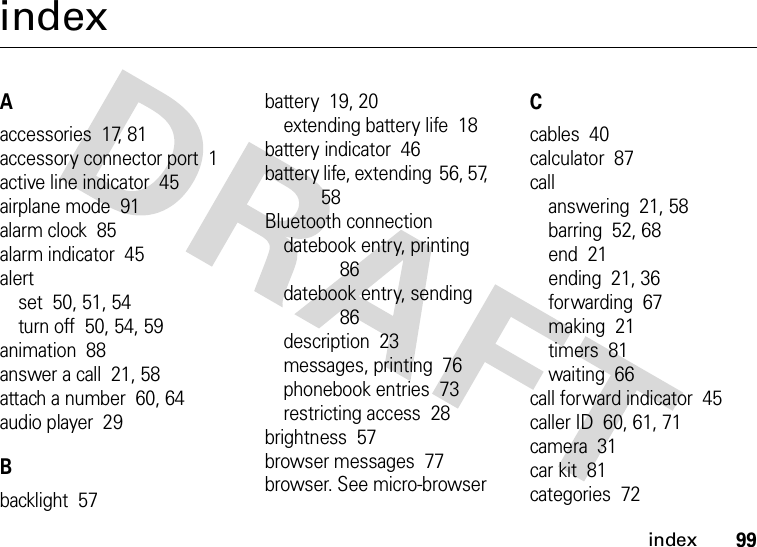 index99indexAaccessories  17, 81accessory connector port  1active line indicator  45airplane mode  91alarm clock  85alarm indicator  45alertset  50, 51, 54turn off  50, 54, 59animation  88answer a call  21, 58attach a number  60, 64audio player  29Bbacklight  57battery  19, 20extending battery life  18battery indicator  46battery life, extending  56, 57, 58Bluetooth connectiondatebook entry, printing  86datebook entry, sending  86description  23messages, printing  76phonebook entries  73restricting access  28brightness  57browser messages  77browser. See micro-browserCcables  40calculator  87callanswering  21, 58barring  52, 68end  21ending  21, 36forwarding  67making  21timers  81waiting  66call forward indicator  45caller ID  60, 61, 71camera  31car kit  81categories  72