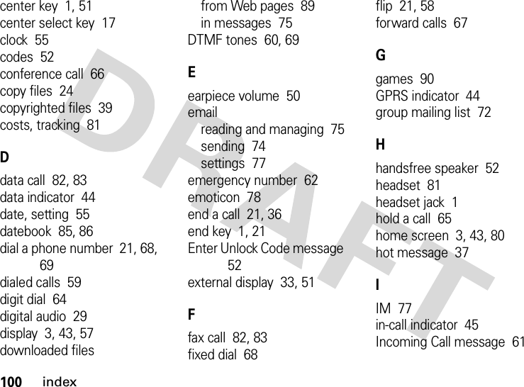 100indexcenter key  1, 51center select key  17clock  55codes  52conference call  66copy files  24copyrighted files  39costs, tracking  81Ddata call  82, 83data indicator  44date, setting  55datebook  85, 86dial a phone number  21, 68, 69dialed calls  59digit dial  64digital audio  29display  3, 43, 57downloaded filesfrom Web pages  89in messages  75DTMF tones  60, 69Eearpiece volume  50emailreading and managing  75sending  74settings  77emergency number  62emoticon  78end a call  21, 36end key  1, 21Enter Unlock Code message  52external display  33, 51Ffax call  82, 83fixed dial  68flip  21, 58forward calls  67Ggames  90GPRS indicator  44group mailing list  72Hhandsfree speaker  52headset  81headset jack  1hold a call  65home screen  3, 43, 80hot message  37IIM  77in-call indicator  45Incoming Call message  61