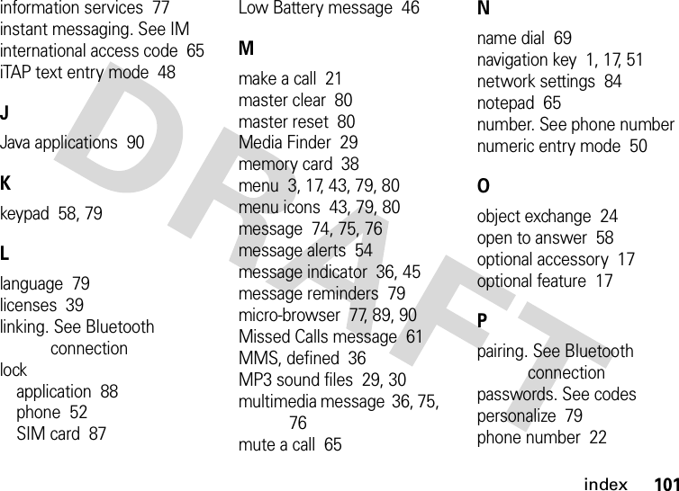 index101information services  77instant messaging. See IMinternational access code  65iTAP text entry mode  48JJava applications  90Kkeypad  58, 79Llanguage  79licenses  39linking. See Bluetooth connectionlockapplication  88phone  52SIM card  87Low Battery message  46Mmake a call  21master clear  80master reset  80Media Finder  29memory card  38menu  3, 17, 43, 79, 80menu icons  43, 79, 80message  74, 75, 76message alerts  54message indicator  36, 45message reminders  79micro-browser  77, 89, 90Missed Calls message  61MMS, defined  36MP3 sound files  29, 30multimedia message  36, 75, 76mute a call  65Nname dial  69navigation key  1, 17, 51network settings  84notepad  65number. See phone numbernumeric entry mode  50Oobject exchange  24open to answer  58optional accessory  17optional feature  17Ppairing. See Bluetooth connectionpasswords. See codespersonalize  79phone number  22