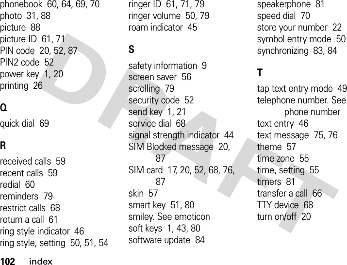 102indexphonebook  60, 64, 69, 70photo  31, 88picture  88picture ID  61, 71PIN code  20, 52, 87PIN2 code  52power key  1, 20printing  26Qquick dial  69Rreceived calls  59recent calls  59redial  60reminders  79restrict calls  68return a call  61ring style indicator  46ring style, setting  50, 51, 54ringer ID  61, 71, 79ringer volume  50, 79roam indicator  45Ssafety information  9screen saver  56scrolling  79security code  52send key  1, 21service dial  68signal strength indicator  44SIM Blocked message  20, 87SIM card  17, 20, 52, 68, 76, 87skin  57smart key  51, 80smiley. See emoticonsoft keys  1, 43, 80software update  84speakerphone  81speed dial  70store your number  22symbol entry mode  50synchronizing  83, 84Ttap text entry mode  49telephone number. See phone numbertext entry  46text message  75, 76theme  57time zone  55time, setting  55timers  81transfer a call  66TTY device  68turn on/off  20