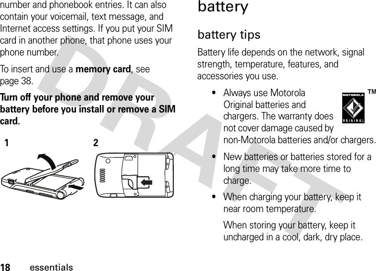 18essentialsnumber and phonebook entries. It can also contain your voicemail, text message, and Internet access settings. If you put your SIM card in another phone, that phone uses your phone number.To insert and use a memory card, see page 38.Turn off your phone and remove your battery before you install or remove a SIM card. batterybattery tipsBattery life depends on the network, signal strength, temperature, features, and accessories you use.•Always use Motorola Original batteries and chargers. The warranty does not cover damage caused by non-Motorola batteries and/or chargers.•New batteries or batteries stored for a long time may take more time to charge.•When charging your battery, keep it near room temperature.When storing your battery, keep it uncharged in a cool, dark, dry place.12