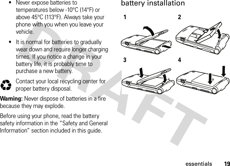 19essentials•Never expose batteries to temperatures below -10°C (14°F) or above 45°C (113°F). Always take your phone with you when you leave your vehicle.•It is normal for batteries to gradually wear down and require longer charging times. If you notice a change in your battery life, it is probably time to purchase a new battery.Contact your local recycling center for proper battery disposal.Warning: Never dispose of batteries in a fire because they may explode. Before using your phone, read the battery safety information in the “Safety and General Information” section included in this guide.battery installation 032375o1234