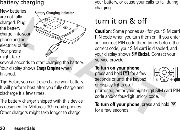 20essentialsbattery chargingNew batteries are not fully charged. Plug the battery charger into your phone and an electrical outlet. Your phone might take several seconds to start charging the battery. Your display shows Charge Complete when finished.Tip: Relax, you can’t overcharge your battery. It will perform best after you fully charge and discharge it a few times.The battery charger shipped with this device is designed for Motorola 3G mobile phones. Other chargers might take longer to charge your battery, or cause your calls to fail during charging.turn it on &amp; offCaution: Some phones ask for your SIM card PIN code when you turn them on. If you enter an incorrect PIN code three times before the correct code, your SIM card is disabled, and your display shows SIM Blocked. Contact your service provider.To turn on your phone, press and hold O for a few seconds or until the keypad or display lights up. If prompted, enter your eight-digit SIM card PIN code and/or four-digit unlock code.To turn off your phone, press and hold O for a few seconds.Battery Charging Indicator