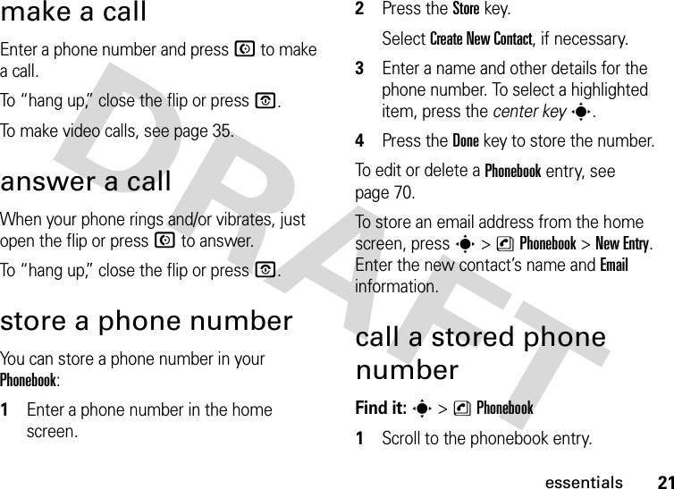 21essentialsmake a callEnter a phone number and press N to make a call.To “hang up,” close the flip or press O.To make video calls, see page 35.answer a callWhen your phone rings and/or vibrates, just open the flip or press N to answer.To “hang up,” close the flip or press O.store a phone numberYou can store a phone number in your Phonebook:  1Enter a phone number in the home screen.2Press the Storekey.Select Create New Contact, if necessary.3Enter a name and other details for the phone number. To select a highlighted item, press the center keys.4Press the Donekey to store the number.To edit or delete a Phonebook entry, see page 70.To store an email address from the home screen, press s&gt;nPhonebook&gt;New Entry. Enter the new contact’s name and Email information.call a stored phone numberFind it: s &gt;nPhonebook  1Scroll to the phonebook entry.