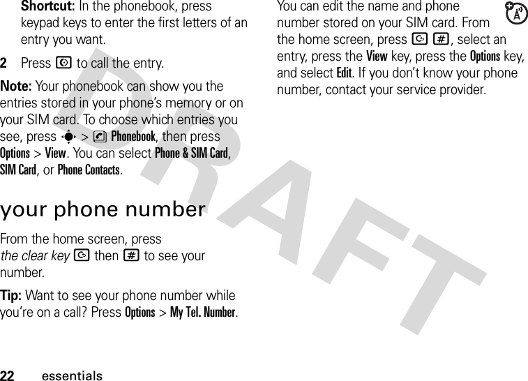 22essentialsShortcut: In the phonebook, press keypad keys to enter the first letters of an entry you want.2Press N to call the entry.Note: Your phonebook can show you the entries stored in your phone’s memory or on your SIM card. To choose which entries you see, press s&gt;nPhonebook, then press Options&gt;View. You can select Phone &amp; SIM Card, SIM Card, or Phone Contacts.your phone numberFrom the home screen, press the clear keyDthen# to see your number.Tip: Want to see your phone number while you’re on a call? Press Options&gt;My Tel. Number.You can edit the name and phone number stored on your SIM card. From the home screen, press D#, select an entry, press the View key, press the Options key, and select Edit. If you don’t know your phone number, contact your service provider.