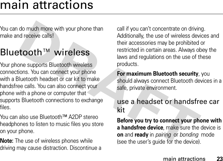 23main attractionsmain attractionsYou can do much more with your phone than make and receive calls!Bluetooth™ wirelessYour phone supports Bluetooth wireless connections. You can connect your phone with a Bluetooth headset or car kit to make handsfree calls. You can also connect your phone with a phone or computer that supports Bluetooth connections to exchange files.You can also use Bluetooth™ A2DP stereo headphones to listen to music files you store on your phone.Note: The use of wireless phones while driving may cause distraction. Discontinue a call if you can’t concentrate on driving. Additionally, the use of wireless devices and their accessories may be prohibited or restricted in certain areas. Always obey the laws and regulations on the use of these products. For maximum Bluetooth security, you should always connect Bluetooth devices in a safe, private environment. use a headset or handsfree car kitBefore you try to connect your phone with a handsfree device, make sure the device is on and ready in pairing  or bonding  mode (see the user’s guide for the device). 