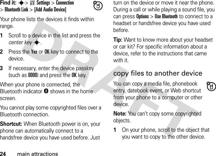 24main attractionsFind it: s&gt;wSettings &gt;Connection &gt;Bluetooth Link &gt;[Add Audio Device]Your phone lists the devices it finds within range.  1Scroll to a device in the list and press the center keys.2Press the YesorOKkey to connect to the device.3If necessary, enter the device passkey (such as 0000) and press the OKkey.When your phone is connected, the Bluetooth indicator O shows in the home screen.You cannot play some copyrighted files over a Bluetooth connection.Shortcut: When Bluetooth power is on, your phone can automatically connect to a handsfree device you have used before. Just turn on the device or move it near the phone. During a call or while playing a sound file, you can press Options&gt;Use Bluetooth to connect to a headset or handsfree device you have used before.Tip: Want to know more about your headset or car kit? For specific information about a device, refer to the instructions that came with it.copy files to another deviceYou can copy a media file, phonebook entry, datebook event, or Web shortcut from your phone to a computer or other device.Note: You can’t copy some copyrighted objects.  1On your phone, scroll to the object that you want to copy to the other device.