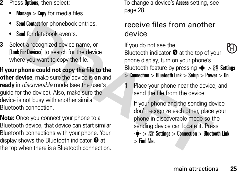 25main attractions2Press Options, then select:•Manage &gt;Copy for media files.•Send Contact for phonebook entries.•Send for datebook events.3Select a recognized device name, or [Look For Devices] to search for the device where you want to copy the file.If your phone could not copy the file to the other device, make sure the device is on and ready in discoverable mode (see the user’s guide for the device). Also, make sure the device is not busy with another similar Bluetooth connection.Note: Once you connect your phone to a Bluetooth device, that device can start similar Bluetooth connections with your phone. Your display shows the Bluetooth indicatorO at the top when there is a Bluetooth connection. To change a device’s Access setting, see page 28.receive files from another deviceIf you do not see the Bluetooth indicatorO at the top of your phone display, turn on your phone’s Bluetooth feature by pressing s&gt;wSettings &gt;Connection &gt;Bluetooth Link &gt;Setup &gt;Power &gt;On.  1Place your phone near the device, and send the file from the device.If your phone and the sending device don’t recognize each other, place your phone in discoverable mode so the sending device can locate it. Press s&gt;wSettings &gt;Connection &gt;Bluetooth Link &gt;Find Me.