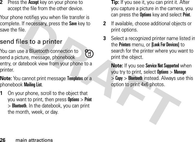 26main attractions2Press the Accept key on your phone to accept the file from the other device.Your phone notifies you when file transfer is complete. If necessary, press the Save key to save the file.send files to a printerYou can use a Bluetooth connection to send a picture, message, phonebook entry, or datebook view from your phone to a printer.Note: You cannot print message Templates or a phonebook MailingList.  1On your phone, scroll to the object that you want to print, then press Options&gt;Print &gt;Bluetooth. In the datebook, you can print the month, week, or day.Tip: If you see it, you can print it. After you capture a picture in the camera, you can press the Options key and select Print.2If available, choose additional objects or print options.3Select a recognized printer name listed in the Printers menu, or [Look For Devices] to search for the printer where you want to print the object.Note: If you see Service Not Supported when you try to print, select Options&gt;Manage &gt;Copy &gt;Bluetooth instead. Always use this option to print 4x6 photos. 