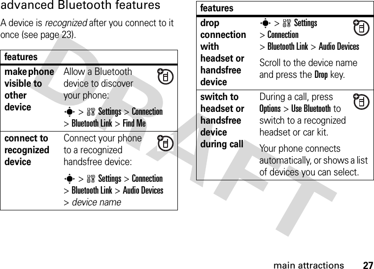 27main attractionsadvanced Bluetooth featuresA device is recognized after you connect to it once (see page 23).featuresmake phone visible to other deviceAllow a Bluetooth device to discover your phone:s &gt;wSettings &gt;Connection &gt;Bluetooth Link &gt;Find Meconnect to recognized deviceConnect your phone to a recognized handsfree device:s &gt;wSettings &gt;Connection &gt;Bluetooth Link &gt;Audio Devices &gt;device namedrop connection with headset or handsfree devices &gt;wSettings &gt;Connection &gt;Bluetooth Link &gt;Audio DevicesScroll to the device name and press the Dropkey.switch to headset or handsfree device during callDuring a call, press Options&gt;Use Bluetooth to switch to a recognized headset or car kit.Your phone connects automatically, or shows a list of devices you can select. features