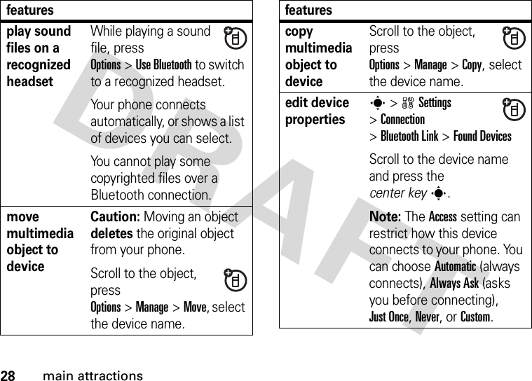 28main attractionsplay sound files on a recognized headsetWhile playing a sound file, press Options&gt;Use Bluetooth to switch to a recognized headset.Your phone connects automatically, or shows a list of devices you can select.You cannot play some copyrighted files over a Bluetooth connection.move multimedia object to deviceCaution: Moving an object deletes the original object from your phone.Scroll to the object, press Options&gt;Manage&gt;Move, select the device name.featurescopy multimedia object to deviceScroll to the object, press Options&gt;Manage&gt;Copy, select the device name.edit device propertiess &gt;wSettings &gt;Connection &gt;Bluetooth Link &gt;Found DevicesScroll to the device name and press the center keys.Note: The Access setting can restrict how this device connects to your phone. You can choose Automatic (always connects), Always Ask (asks you before connecting), Just Once, Never, or Custom.features