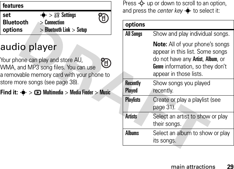 29main attractionsaudio playerYour phone can play and store AU, WMA, and MP3 song files. You can use a removable memory card with your phone to store more songs (see page 38).Find it: s&gt;hMultimedia &gt;MediaFinder &gt;MusicPress S up or down to scroll to an option, and press the center keys to select it:set Bluetooth optionss &gt;wSettings &gt;Connection &gt;Bluetooth Link &gt;SetupfeaturesoptionsAll SongsShow and play individual songs.Note: All of your phone’s songs appear in this list. Some songs do not have any Artist, Album, or Genre information, so they don’t appear in those lists.Recently PlayedShow songs you played recently.PlaylistsCreate or play a playlist (see page 31).ArtistsSelect an artist to show or play their songs.AlbumsSelect an album to show or play its songs.