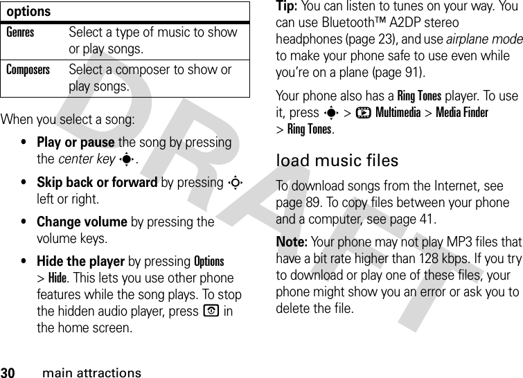 30main attractionsWhen you select a song:• Play or pause the song by pressing the center keys.• Skip back or forward by pressing S left or right.•Change volume by pressing the volume keys.• Hide the player by pressing Options &gt;Hide. This lets you use other phone features while the song plays. To stop the hidden audio player, pressO in the home screen.Tip: You can listen to tunes on your way. You can use Bluetooth™ A2DP stereo headphones (page 23), and use airplane mode to make your phone safe to use even while you’re on a plane (page 91).Your phone also has a RingTones player. To use it, press s&gt;hMultimedia &gt;MediaFinder &gt;RingTones.load music filesTo download songs from the Internet, see page 89. To copy files between your phone and a computer, see page 41.Note: Your phone may not play MP3 files that have a bit rate higher than 128 kbps. If you try to download or play one of these files, your phone might show you an error or ask you to delete the file.GenresSelect a type of music to show or play songs.ComposersSelect a composer to show or play songs.options