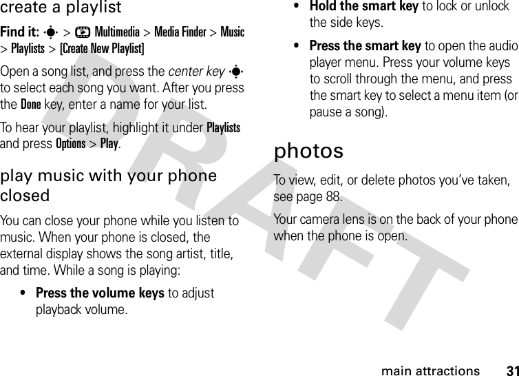 31main attractionscreate a playlistFind it: s&gt;hMultimedia &gt;MediaFinder &gt;Music &gt;Playlists &gt;[Create New Playlist]Open a song list, and press the center keys to select each song you want. After you press the Donekey, enter a name for your list.To hear your playlist, highlight it under Playlists and press Options &gt;Play.play music with your phone closedYou can close your phone while you listen to music. When your phone is closed, the external display shows the song artist, title, and time. While a song is playing:• Press the volume keys to adjust playback volume.• Hold the smart key to lock or unlock the side keys.• Press the smart key to open the audio player menu. Press your volume keys to scroll through the menu, and press the smart key to select a menu item (or pause a song).photosTo view, edit, or delete photos you’ve taken, see page 88.Your camera lens is on the back of your phone when the phone is open.