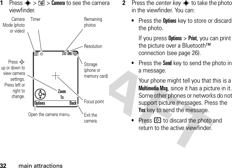 32main attractions  1Press s &gt;I&gt;Camera to see the camera viewfinder.2Press the center keys to take the photo in the viewfinder. You can:•Press the Optionskey to store or discard the photo.If you press Options &gt;Print, you can print the picture over a Bluetooth™ connection (see page 26).•Press the Sendkey to send the photo in a message.Your phone might tell you that this is a MultimediaMsg, since it has a picture in it. Some other phones or networks do not support picture messages. Press the Yeskey to send the message.•Press D to discard the photo and return to the active viewfinder.232Press S        up or down to view camera settings. Press left or right to change.Exit the camera.Focus pointBackOptionsZoom1xOpen the camera menu.Camera Mode (photo or video)ResolutionRemaining photosStorage (phone or memory card)Timer