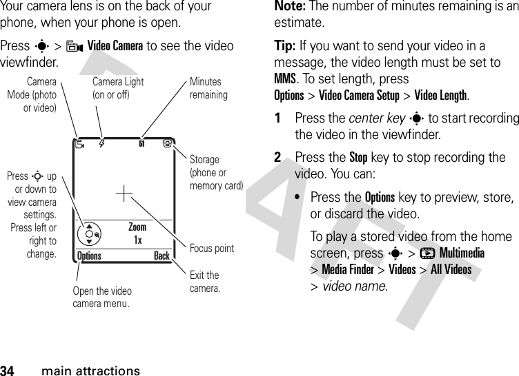 34main attractionsYour camera lens is on the back of your phone, when your phone is open.Press s &gt;9Video Camera to see the video viewfinder.Note: The number of minutes remaining is an estimate.Tip: If you want to send your video in a message, the video length must be set to MMS. To set length, press Options&gt;Video CameraSetup &gt;Video Length.  1Press the center keys to start recording the video in the viewfinder.2Press the Stopkey to stop recording the video. You can:•Press the Optionskey to preview, store, or discard the video.To play a stored video from the home screen, press s&gt;hMultimedia &gt;MediaFinder &gt;Videos &gt;All Videos &gt;video name.Zoom1x51Press S up or down to view camera settings. Press left or right to change.Open the video camera menu.Exit the camera.Focus pointOptions BackCamera Mode (photo or video)Camera Light (on or off)Minutes remainingStorage (phone or memory card)