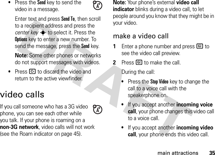 35main attractions•Press the Sendkey to send the video in a message.Enter text and press Send To, then scroll to a recipient address and press the center keys to select it. Press the Optionskey to enter a new number. To send the message, press the Send key.Note: Some other phones or networks do not support messages with videos.•Press D to discard the video and return to the active viewfinder.video callsIf you call someone who has a 3G video phone, you can see each other while you talk. If your phone is roaming on a non-3G network, video calls will not work (see the Roam indicator on page 45).Note: Your phone’s external video call indicator blinks during a video call, to let people around you know that they might be in your video. make a video call  1Enter a phone number and press d to see the video call preview.2Press d to make the call.During the call:•Press the Stop Videokey to change the call to a voice call with the speakerphone on.•If you accept another incoming voice call, your phone changes this video call to a voice call.•If you accept another incoming video call, your phone ends this video call.