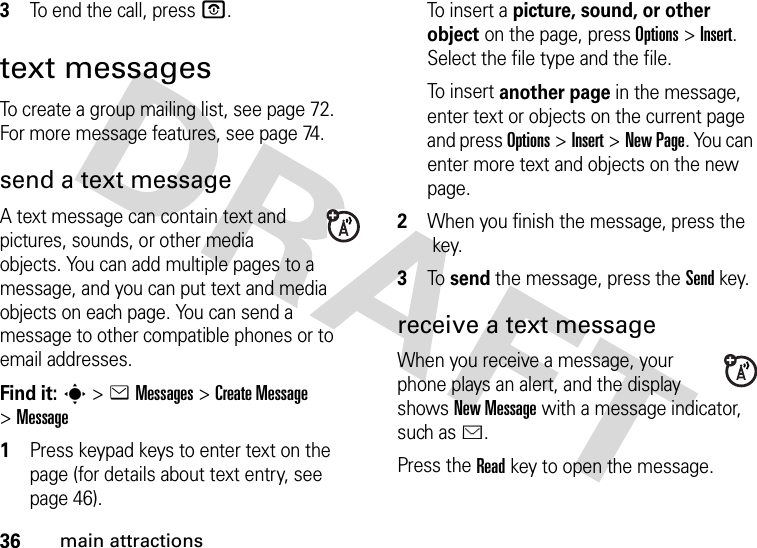 36main attractions3To end the call, press O.text messagesTo create a group mailing list, see page 72. For more message features, see page 74.send a text messageA text message can contain text and pictures, sounds, or other media objects. You can add multiple pages to a message, and you can put text and media objects on each page. You can send a message to other compatible phones or to email addresses.Find it: s &gt;eMessages &gt;Create Message &gt;Message  1Press keypad keys to enter text on the page (for details about text entry, see page 46).To  in s e r t  a  picture, sound, or other object on the page, press Options&gt;Insert. Select the file type and the file.To  in s e r t  another page in the message, enter text or objects on the current page and press Options&gt;Insert&gt;New Page. You can enter more text and objects on the new page.2When you finish the message, press the key.3To  send the message, press the Sendkey.receive a text messageWhen you receive a message, your phone plays an alert, and the display shows New Message with a message indicator, such as É.Press the Readkey to open the message.