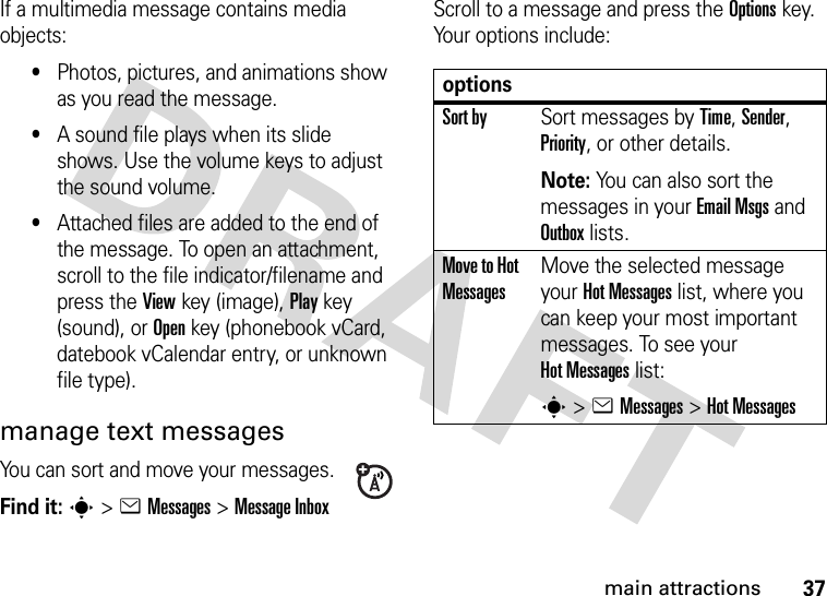 37main attractionsIf a multimedia message contains media objects:•Photos, pictures, and animations show as you read the message.•A sound file plays when its slide shows. Use the volume keys to adjust the sound volume.•Attached files are added to the end of the message. To open an attachment, scroll to the file indicator/filename and press the Viewkey (image), Playkey (sound), or Openkey (phonebook vCard, datebook vCalendar entry, or unknown file type).manage text messagesYou can sort and move your messages.Find it: s&gt;eMessages &gt;Message InboxScroll to a message and press the Optionskey. Your options include:optionsSort bySort messages by Time, Sender, Priority, or other details.Note: You can also sort the messages in your Email Msgs and Outbox lists.Move to Hot MessagesMove the selected message your Hot Messages list, where you can keep your most important messages. To see your Hot Messages list:s&gt;eMessages &gt;Hot Messages