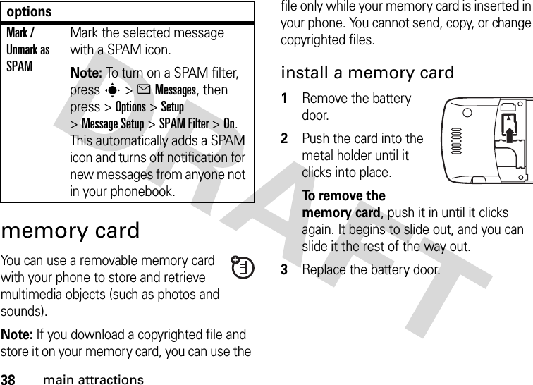 38main attractionsmemory cardYou can use a removable memory card with your phone to store and retrieve multimedia objects (such as photos and sounds).Note: If you download a copyrighted file and store it on your memory card, you can use the file only while your memory card is inserted in your phone. You cannot send, copy, or change copyrighted files. install a memory card  1Remove the battery door.2Push the card into the metal holder until it clicks into place.To  re m o v e  t h e  memory card, push it in until it clicks again. It begins to slide out, and you can slide it the rest of the way out.3Replace the battery door.Mark / Unmark as SPAMMark the selected message with a SPAM icon.Note: To turn on a SPAM filter, press s&gt;eMessages, then press &gt;Options &gt;Setup &gt;Message Setup &gt;SPAM Filter &gt;On. This automatically adds a SPAM icon and turns off notification for new messages from anyone not in your phonebook.options