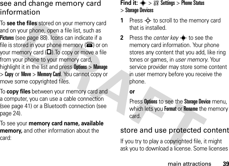 39main attractionssee and change memory card informationTo see the files stored on your memory card and on your phone, open a file list, such as Pictures (see page 88). Icons can indicate if a file is stored in your phone memory (®) or on your memory card (©).To copy or move a file from your phone to your memory card, highlight it in the list and press Options&gt;Manage &gt;CopyorMove &gt;Memory Card. You cannot copy or move some copyrighted files.To copy files between your memory card and a computer, you can use a cable connection (see page 41) or a Bluetooth connection (see page 24).To s ee  yo ur  memory card name, available memory, and other information about the card:Find it: s &gt;wSettings &gt;Phone Status &gt;Storage Devices  1Press S to scroll to the memory card that is installed.2Press the center keys to see the memory card information. Your phone stores any content that you add, like ring tones or games, in user memory. Your service provider may store some content in user memory before you receive the phone.orPress Options to see the Storage Device menu, which lets you Format or Rename the memory card.store and use protected contentIf you try to play a copyrighted file, it might ask you to download a license. Some licenses 