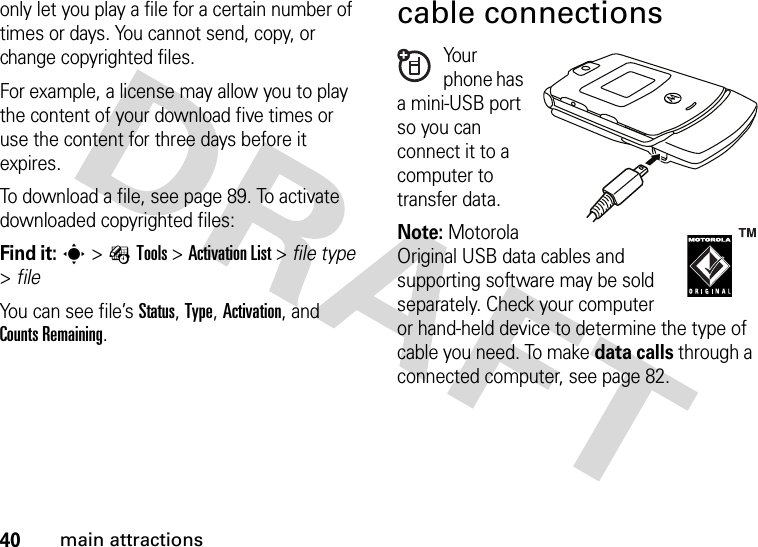 40main attractionsonly let you play a file for a certain number of times or days. You cannot send, copy, or change copyrighted files.For example, a license may allow you to play the content of your download five times or use the content for three days before it expires.To download a file, see page 89. To activate downloaded copyrighted files:Find it: s&gt;ÉTools &gt;Activation List &gt; file type &gt;fileYou can see file’s Status, Type, Activation, and Counts Remaining.cable connectionsYo u r phone has a mini-USB port so you can connect it to a computer to transfer data.Note: MotorolaOriginal USB data cables and supporting software may be sold separately. Check your computer or hand-held device to determine the type of cable you need. To make data calls through a connected computer, see page 82. 