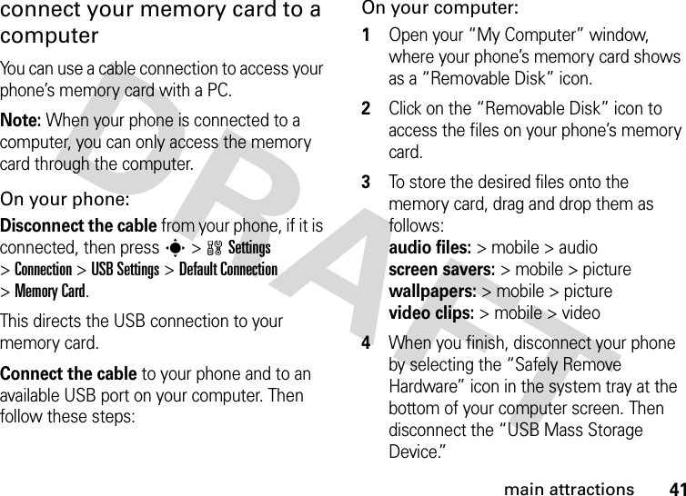 41main attractionsconnect your memory card to a computerYou can use a cable connection to access your phone’s memory card with a PC. Note: When your phone is connected to a computer, you can only access the memory card through the computer.On your phone:Disconnect the cable from your phone, if it is connected, then press s&gt;wSettings &gt;Connection &gt;USB Settings &gt;Default Connection &gt;Memory Card.This directs the USB connection to your memory card.Connect the cable to your phone and to an available USB port on your computer. Then follow these steps:On your computer:  1Open your “My Computer” window, where your phone’s memory card shows as a “Removable Disk” icon.2Click on the “Removable Disk” icon to access the files on your phone’s memory card.3To store the desired files onto the memory card, drag and drop them as follows: audio files:&gt;mobile&gt;audio  screen savers:&gt; mobile &gt; picture wallpapers:&gt; mobile &gt; picture video clips:&gt; mobile &gt; video4When you finish, disconnect your phone by selecting the “Safely Remove Hardware” icon in the system tray at the bottom of your computer screen. Then disconnect the “USB Mass Storage Device.”