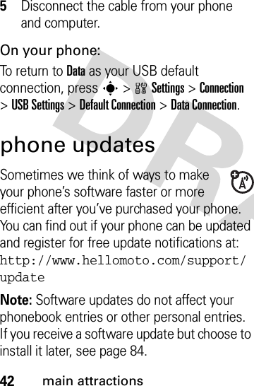 42main attractions5Disconnect the cable from your phone and computer.On your phone:To return to Data as your USB default connection, press s&gt;wSettings &gt;Connection &gt;USB Settings &gt;Default Connection &gt;DataConnection.phone updatesSometimes we think of ways to make your phone’s software faster or more efficient after you’ve purchased your phone. You can find out if your phone can be updated and register for free update notifications at: http://www.hellomoto.com/support/updateNote: Software updates do not affect your phonebook entries or other personal entries. If you receive a software update but choose to install it later, see page 84.