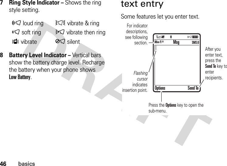 46basics7 Ring Style Indicator – Shows the ring style setting.8 Battery Level Indicator – Vertical bars show the battery charge level. Recharge the battery when your phone shows Low Battery.text entrySome features let you enter text.õloud ringÌvibrate &amp; ringôsoft ringövibrate then ringÎvibrateÍsilent  For indicator descriptions, see following section.Flashing cursor indicates insertion point.After you enter text, press the Send To key to enter recipients.Press the Options key to open the sub-menu.MsgOptions Send ToÂÆSMS:0