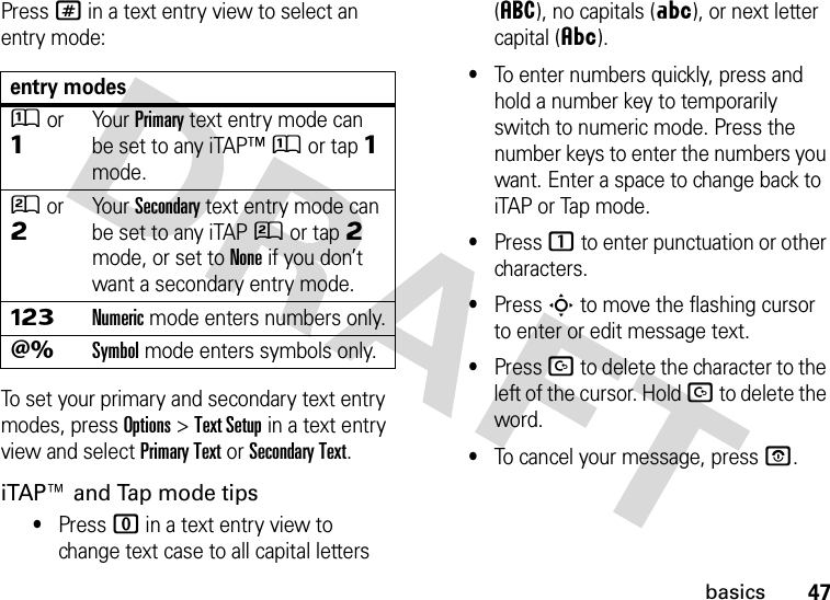 47basicsPress # in a text entry view to select an entry mode:To set your primary and secondary text entry modes, press Options&gt;Text Setup in a text entry view and select Primary Text or Secondary Text.iTAP™ and Tap mode tips•Press 0 in a text entry view to change text case to all capital letters (á), no capitals (Á), or next letter capital (Â).•To enter numbers quickly, press and hold a number key to temporarily switch to numeric mode. Press the number keys to enter the numbers you want. Enter a space to change back to iTAP or Tap mode.•Press 1 to enter punctuation or other characters.•Press S to move the flashing cursor to enter or edit message text.•Press D to delete the character to the left of the cursor. Hold D to delete the word.•To cancel your message, press O.entry modesÛor ÔYour Primary text entry mode can be set to any iTAP™Û or tapÔ mode.Ú or ÕYour Secondary text entry mode can be set to any iTAPÚ or tapÕ mode, or set to None if you don’t want a secondary entry mode.ÃNumeric mode enters numbers only.ÄSymbol mode enters symbols only.